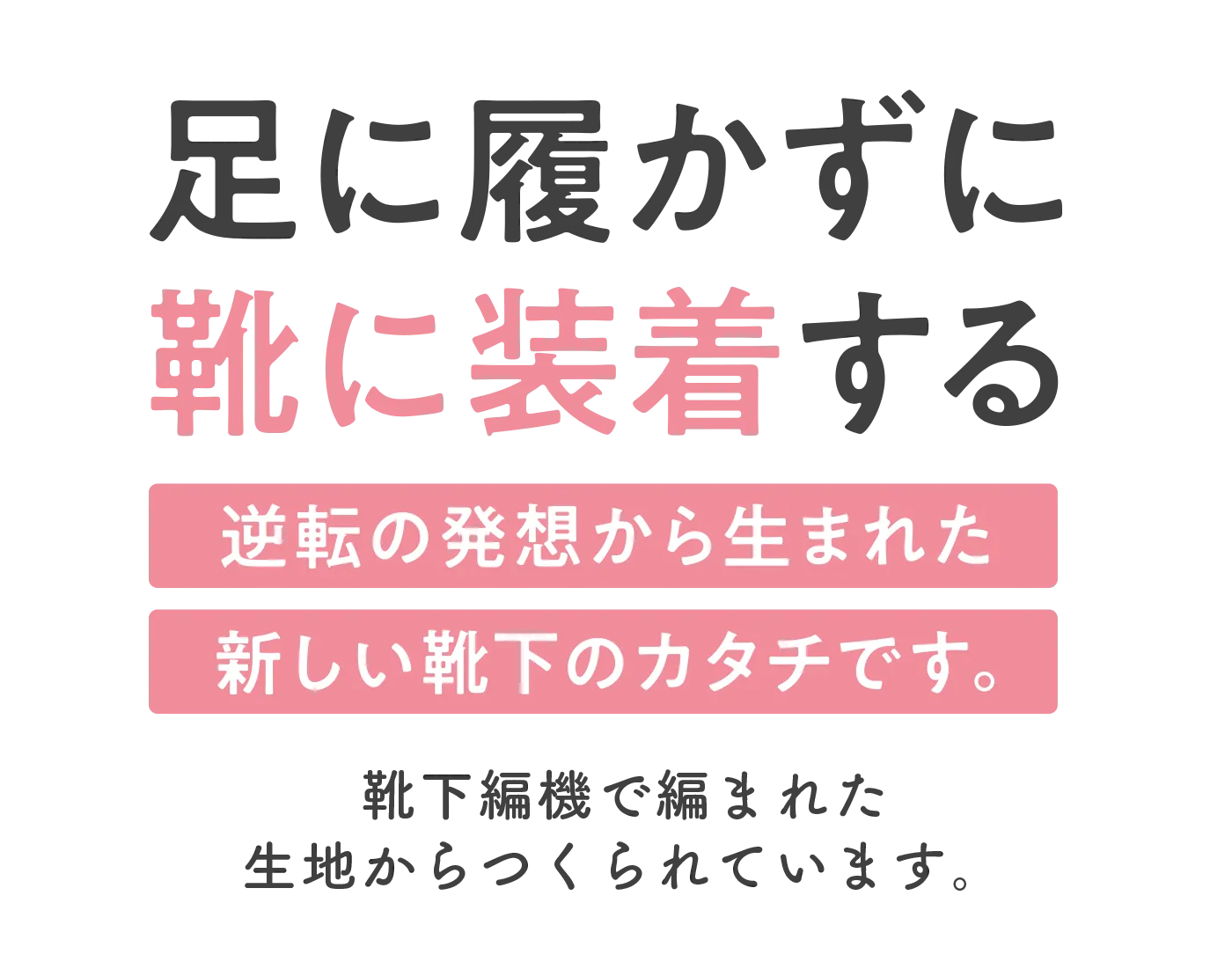 足に履かずに靴に装着する逆転の発想から生まれた新しい靴下のカタチです。靴下編機で編まれた生地から作られています。
