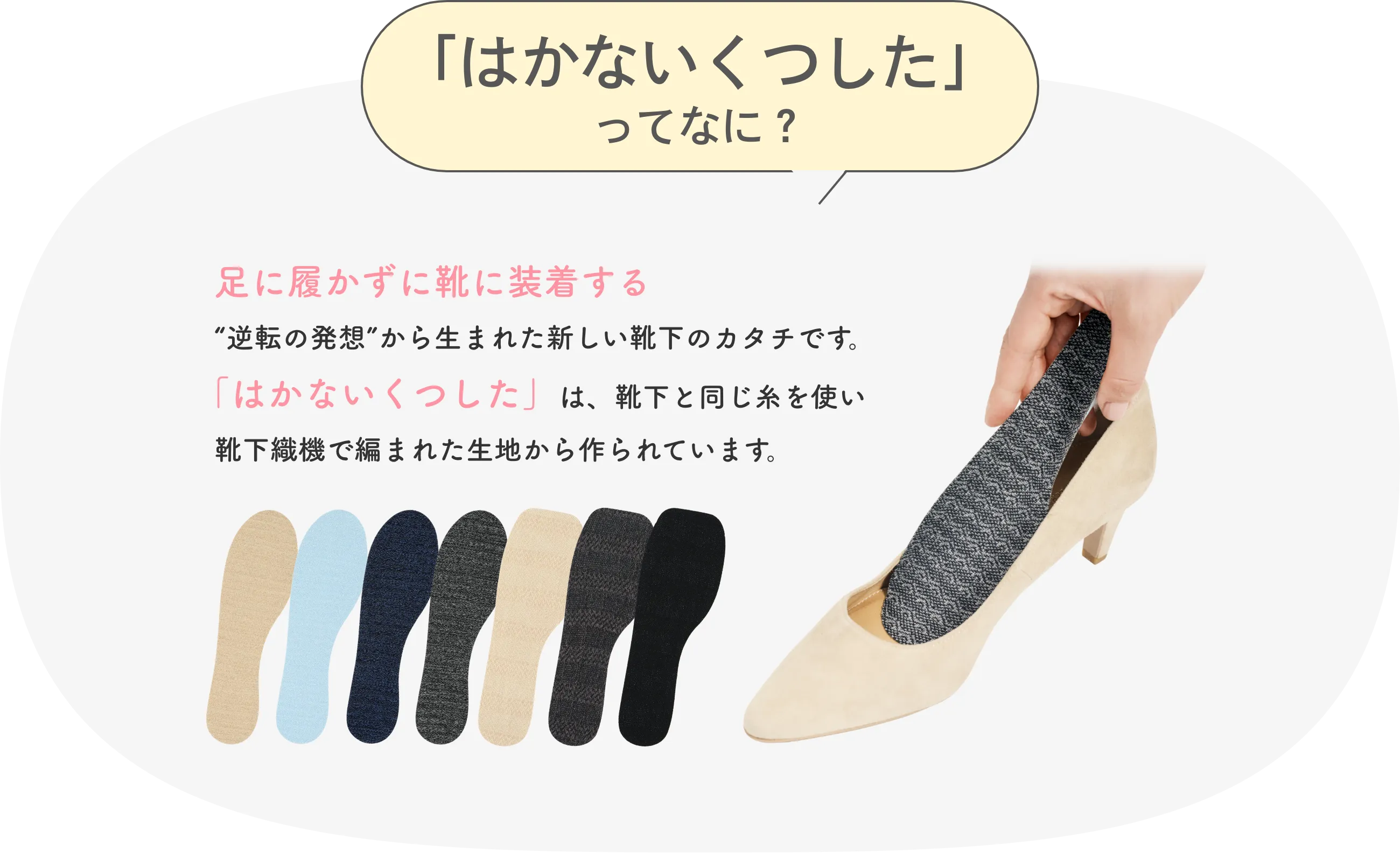 はかないくつしたってなに？ 足に履かずに靴に装着する逆転の発想から生まれた新しい靴下のカタチです。「はかないくつした」は、靴下と同じ糸を使い靴下編機で編まれた生地から作られています。